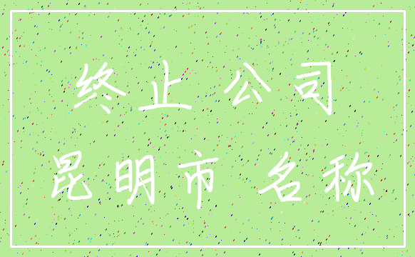 终止 公司_昆明市 名称