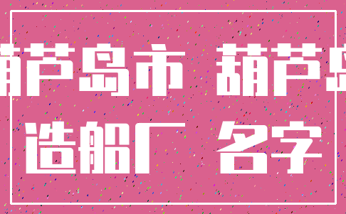 葫芦岛市 葫芦岛_造船厂 名字